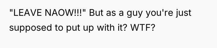 "LEAVE NAOW!!!" But as a guy you're just supposed to...