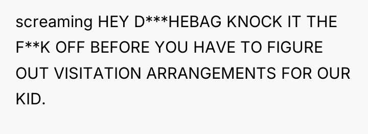 screaming HEY D***HEBAG KNOCK IT THE F**K OFF BEFORE YOU...