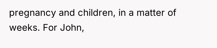 pregnancy and children, in a matter of weeks. For John,