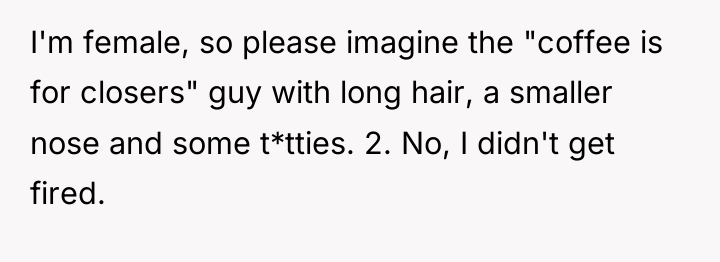 I'm female, so please imagine the "coffee is for closers"...