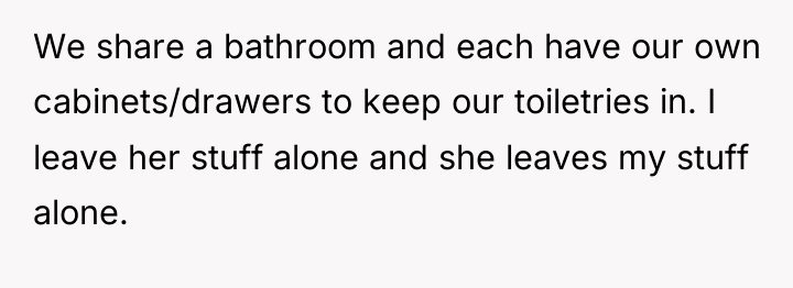We share a bathroom and each have our own cabinets/drawers...
