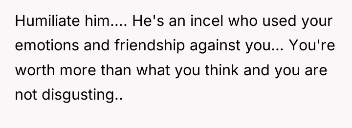 Humiliate him.... He's an incel who used your emotions and...