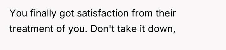 You finally got satisfaction from their treatment of you. Don't...