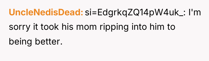 UncleNedisDead si=EdgrkqZQ14pW4uk_: I'm sorry it took his mom ripping into...