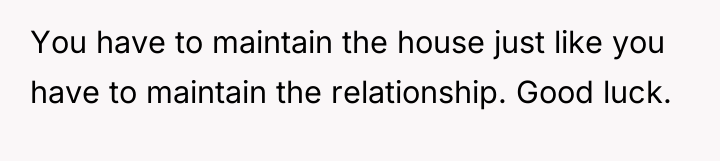 You have to maintain the house just like you have...