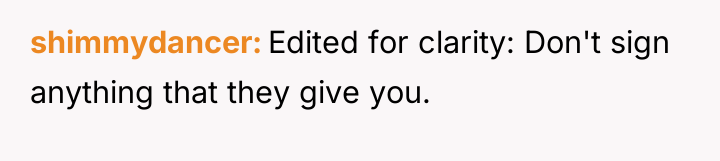 shimmydancer Edited for clarity: Don't sign anything that they give...