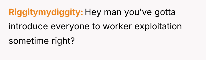 Riggitymydiggity Hey man you've gotta introduce everyone to worker exploitation...