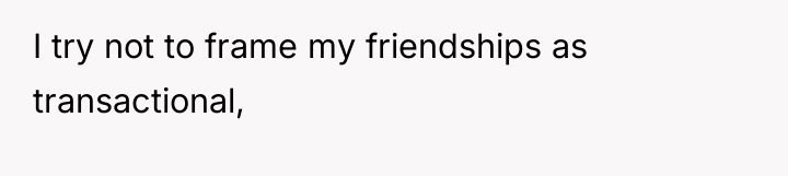 I try not to frame my friendships as transactional,