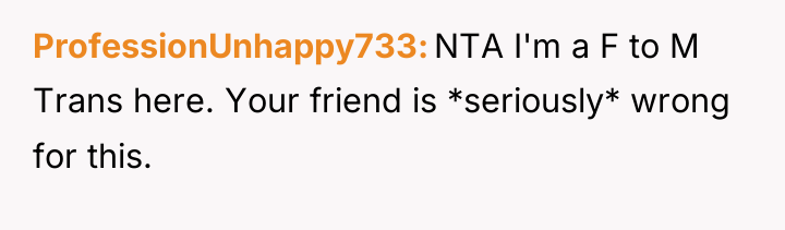 ProfessionUnhappy733 NTA I'm a F to M Trans here. Your...