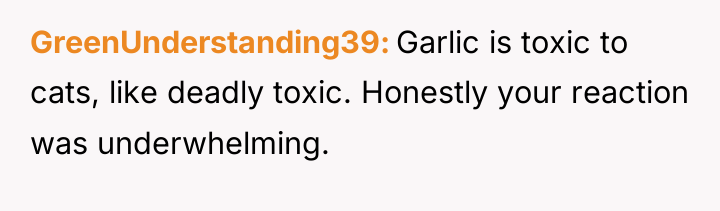 GreenUnderstanding39 Garlic is toxic to cats, like deadly toxic. Honestly...