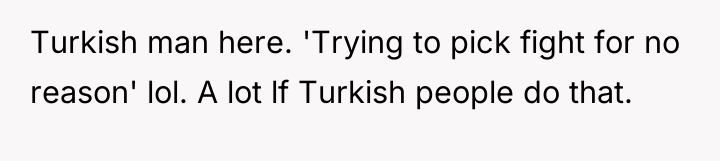 Turkish man here. 'Trying to pick fight for no reason'...