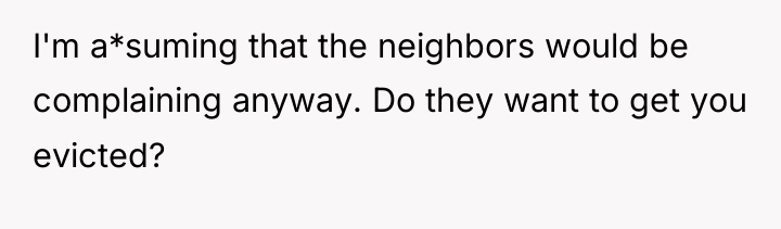 I'm a*suming that the neighbors would be complaining anyway. Do...