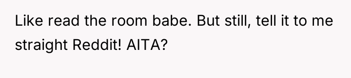 Like read the room babe. But still, tell it to...