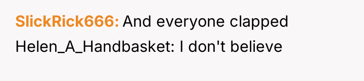 SlickRick666 And everyone clapped Helen_A_Handbasket: I don't believe