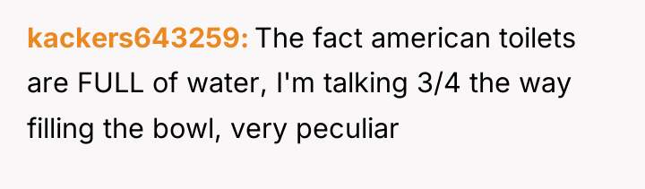 kackers643259 The fact american toilets are FULL of water, I'm...