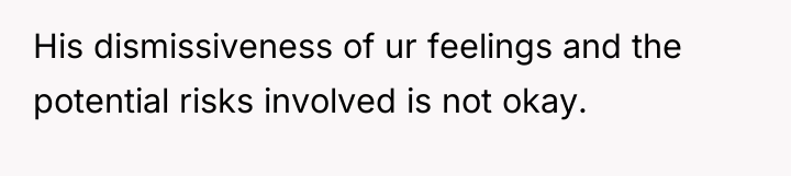 His dismissiveness of ur feelings and the potential risks involved...