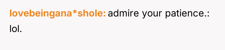 lovebeingana*shole admire your patience.: lol.