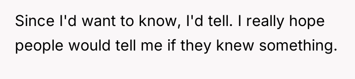 Since I'd want to know, I'd tell. I really hope...