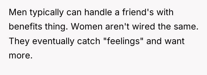 Men typically can handle a friend's with benefits thing. Women...