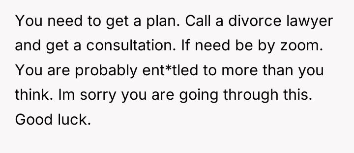 You need to get a plan. Call a divorce lawyer...