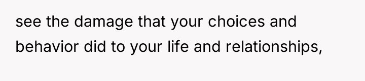 see the damage that your choices and behavior did to...
