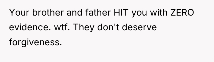Your brother and father HIT you with ZERO evidence. wtf....