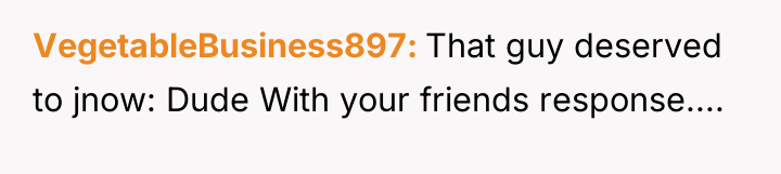 VegetableBusiness897 That guy deserved to jnow: Dude With your friends...