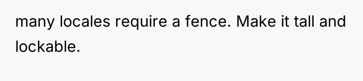 many locales require a fence. Make it tall and lockable.