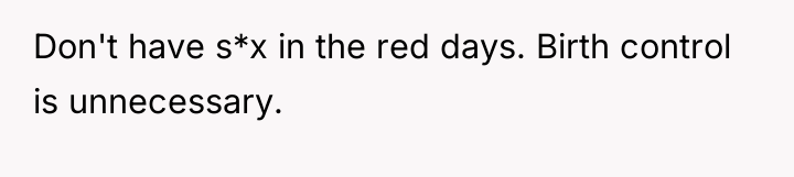 Don't have s*x in the red days. Birth control is...