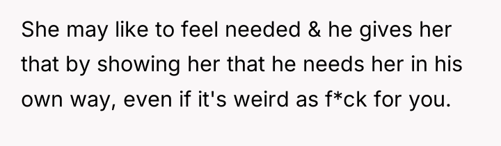 She may like to feel needed & he gives her...