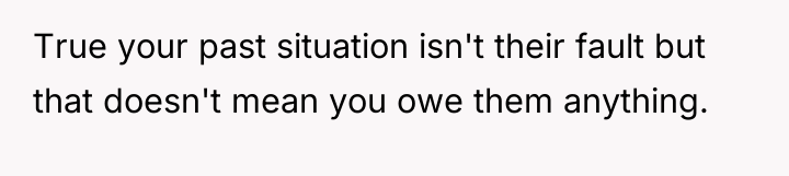 True your past situation isn't their fault but that doesn't...