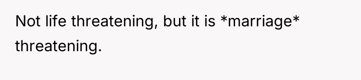 Not life threatening, but it is *marriage* threatening.