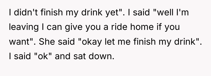 I didn't finish my drink yet". I said "well I'm...