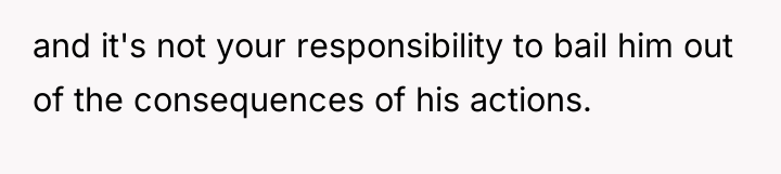 and it's not your responsibility to bail him out of...