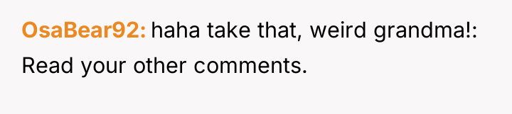 OsaBear92 haha take that, weird grandma!: Read your other comments.