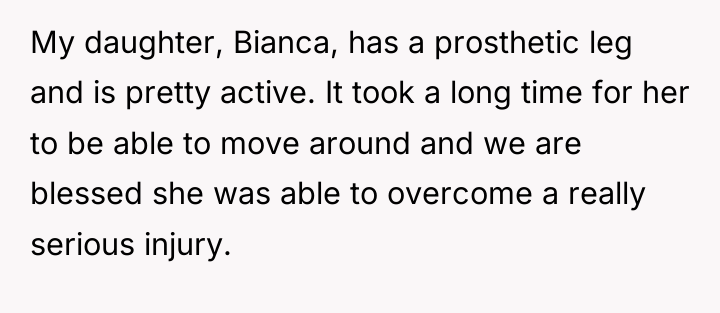 My daughter, Bianca, has a prosthetic leg and is pretty...