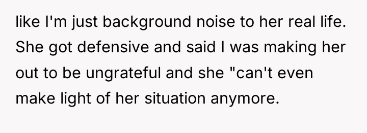 like I'm just background noise to her real life. She...