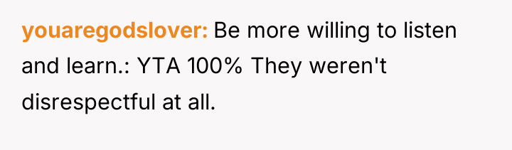 youaregodslover Be more willing to listen and learn.: YTA 100%...