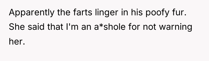 Apparently the farts linger in his poofy fur. She said...