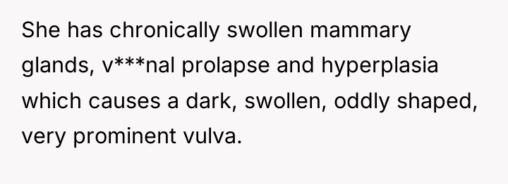 She has chronically swollen mammary glands, v***nal prolapse and hyperplasia...