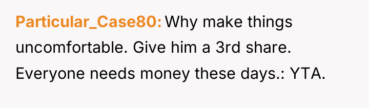 Particular_Case80 Why make things uncomfortable. Give him a 3rd share....