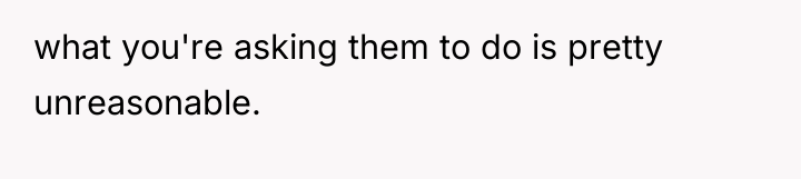 what you're asking them to do is pretty unreasonable.