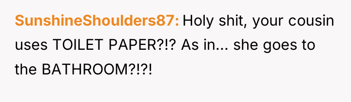 SunshineShoulders87 Holy shit, your cousin uses TOILET PAPER?!? As in......