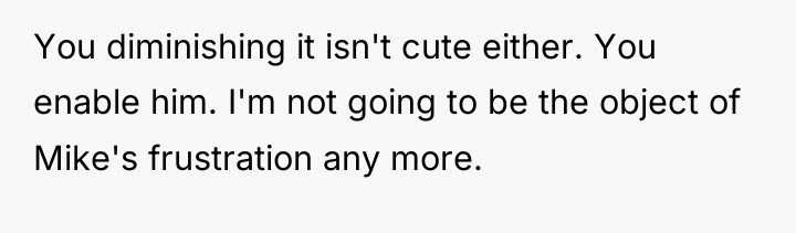 You diminishing it isn't cute either. You enable him. I'm...
