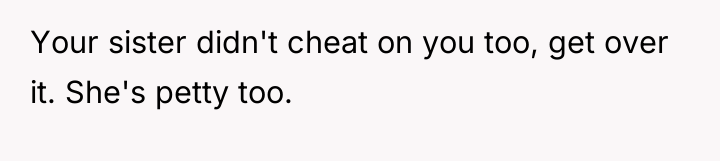 Your sister didn't cheat on you too, get over it....