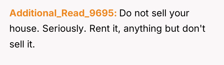 Additional_Read_9695 Do not sell your house. Seriously. Rent it, anything...
