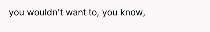you wouldn't want to, you know,