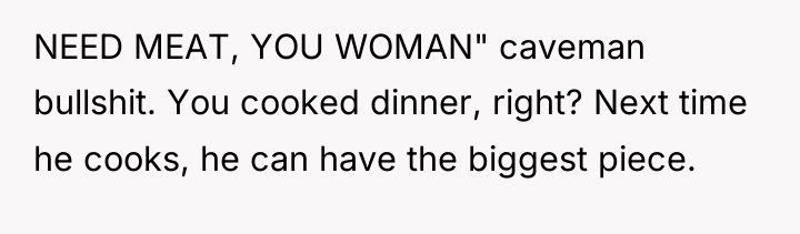 NEED MEAT, YOU WOMAN" caveman bullshit. You cooked dinner, right?...