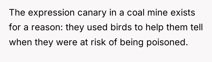 The expression canary in a coal mine exists for a...