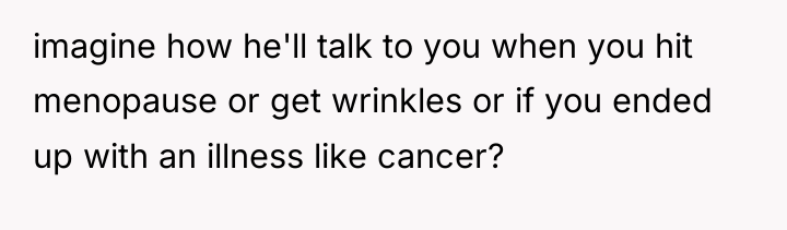imagine how he'll talk to you when you hit menopause...